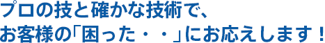 プロの技と確かな技術で、
お客様の「困った・・」にお応えします！