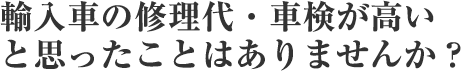 輸入車の修理代・車検が高い と思ったことはありませんか?
