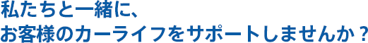 私たちと一緒に、 お客様のカーライフをサポートしませんか？