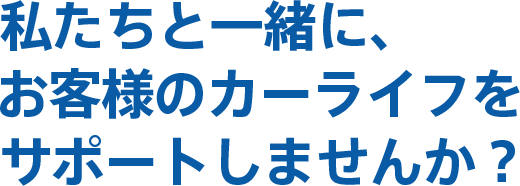 私たちと一緒に、 お客様のカーライフをサポートしませんか？