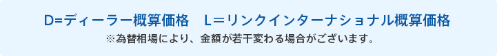 D=ディーラー概算価格　L＝リンクインターナショナル概算価格 ※為替相場により、金額が若干変わる場合がございます。
