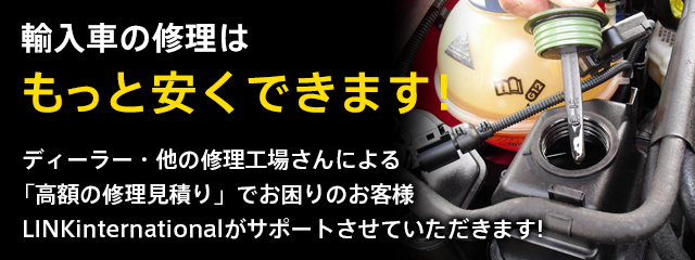 輸入車の修理は もっと安くできます! ディーラー・他の修理工場さんによる 「高額の修理見積り」でお困りのお客様 LINKinternationalがサポートさせていただきます!