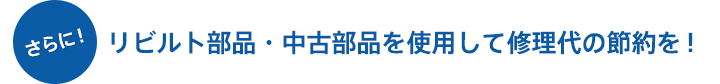 さらに！ リビルト部品・中古部品を使用して修理代の節約を！