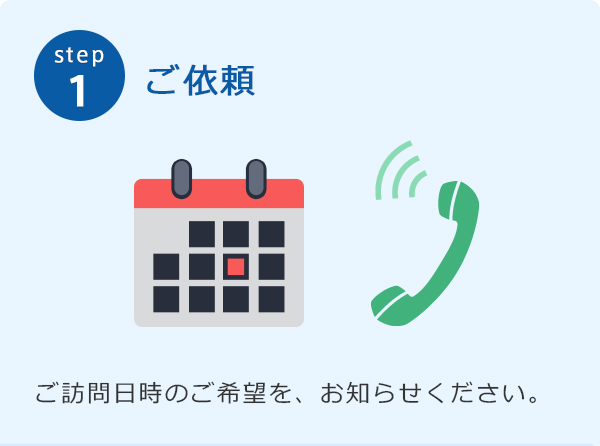 step1 ご依頼 ご訪問日時のご希望を、お知らせください。